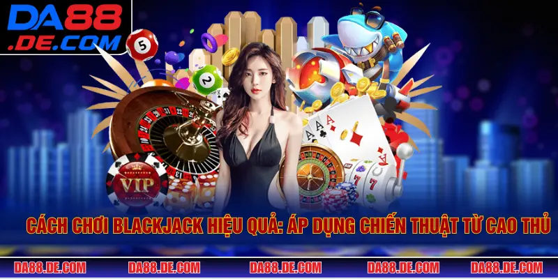 Cách Chơi Blackjack Hiệu Quả: Chiến Thuật Từ Cao Thủ